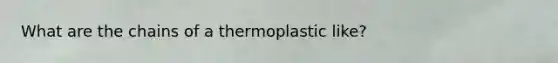 What are the chains of a thermoplastic like?