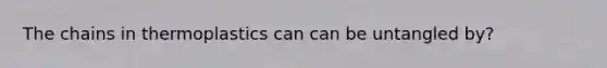 The chains in thermoplastics can can be untangled by?