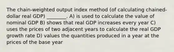 The chain-weighted output index method (of calculating chained-dollar real GDP) ________. A) is used to calculate the value of nominal GDP B) shows that real GDP increases every year C) uses the prices of two adjacent years to calculate the real GDP growth rate D) values the quantities produced in a year at the prices of the base year