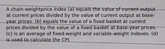 A chain-weightprice index (a) equals the value of current output at current prices divided by the value of current output at base-year prices. (b) equals the value of a fixed basket at current prices divided by the value of a fixed basket at base-year prices. (c) is an average of fixed-weight and variable-weight indexes. (d) is used to calculate the CPI.