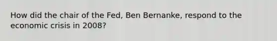 How did the chair of the Fed, Ben Bernanke, respond to the economic crisis in 2008?