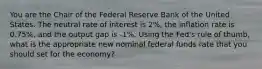 You are the Chair of the Federal Reserve Bank of the United States. The neutral rate of interest is 2%, the inflation rate is 0.75%, and the output gap is -1%. Using the Fed's rule of thumb, what is the appropriate new nominal federal funds rate that you should set for the economy?