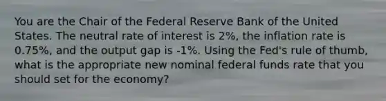 You are the Chair of the Federal Reserve Bank of the United States. The neutral rate of interest is 2%, the inflation rate is 0.75%, and the output gap is -1%. Using the Fed's rule of thumb, what is the appropriate new nominal federal funds rate that you should set for the economy?