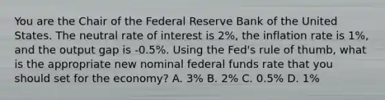 You are the Chair of the Federal Reserve Bank of the United States. The neutral rate of interest is 2%, the inflation rate is 1%, and the output gap is -0.5%. Using the Fed's rule of thumb, what is the appropriate new nominal federal funds rate that you should set for the economy? A. 3% B. 2% C. 0.5% D. 1%