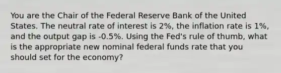 You are the Chair of the Federal Reserve Bank of the United States. The neutral rate of interest is 2%, the inflation rate is 1%, and the output gap is -0.5%. Using the Fed's rule of thumb, what is the appropriate new nominal federal funds rate that you should set for the economy?