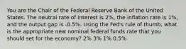 You are the Chair of the Federal Reserve Bank of the United States. The neutral rate of interest is 2%, the inflation rate is 1%, and the output gap is -0.5%. Using the Fed's rule of thumb, what is the appropriate new nominal federal funds rate that you should set for the economy? 2% 3% 1% 0.5%