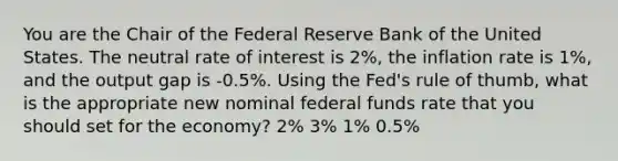 You are the Chair of the Federal Reserve Bank of the United States. The neutral rate of interest is 2%, the inflation rate is 1%, and the output gap is -0.5%. Using the Fed's rule of thumb, what is the appropriate new nominal federal funds rate that you should set for the economy? 2% 3% 1% 0.5%