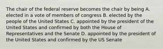 The chair of the federal reserve becomes the chair by being A. elected in a vote of members of congress B. elected by the people of the United States C. appointed by the president of the United States and confirmed by both the House of Representatives and the Senate D. appointed by the president of the United States and confirmed by the US Senate