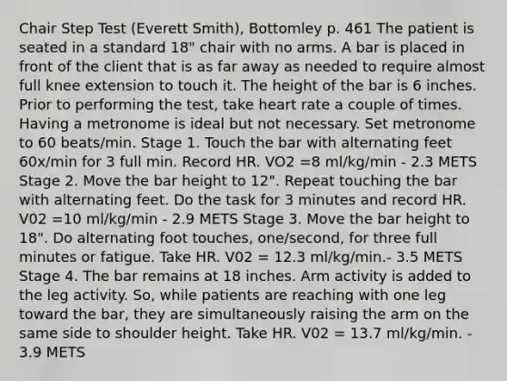 Chair Step Test (Everett Smith), Bottomley p. 461 The patient is seated in a standard 18" chair with no arms. A bar is placed in front of the client that is as far away as needed to require almost full knee extension to touch it. The height of the bar is 6 inches. Prior to performing the test, take heart rate a couple of times. Having a metronome is ideal but not necessary. Set metronome to 60 beats/min. Stage 1. Touch the bar with alternating feet 60x/min for 3 full min. Record HR. VO2 =8 ml/kg/min - 2.3 METS Stage 2. Move the bar height to 12". Repeat touching the bar with alternating feet. Do the task for 3 minutes and record HR. V02 =10 ml/kg/min - 2.9 METS Stage 3. Move the bar height to 18". Do alternating foot touches, one/second, for three full minutes or fatigue. Take HR. V02 = 12.3 ml/kg/min.- 3.5 METS Stage 4. The bar remains at 18 inches. Arm activity is added to the leg activity. So, while patients are reaching with one leg toward the bar, they are simultaneously raising the arm on the same side to shoulder height. Take HR. V02 = 13.7 ml/kg/min. - 3.9 METS