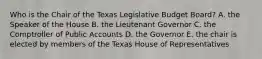 Who is the Chair of the Texas Legislative Budget Board? A. the Speaker of the House B. the Lieutenant Governor C. the Comptroller of Public Accounts D. the Governor E. the chair is elected by members of the Texas House of Representatives