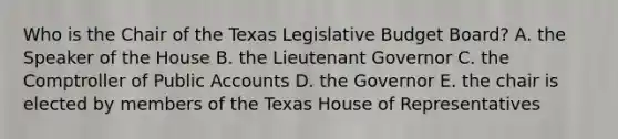 Who is the Chair of the Texas Legislative Budget Board? A. the Speaker of the House B. the Lieutenant Governor C. the Comptroller of Public Accounts D. the Governor E. the chair is elected by members of the Texas House of Representatives