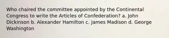 Who chaired the committee appointed by the Continental Congress to write the Articles of Confederation? a. John Dickinson b. Alexander Hamilton c. James Madison d. George Washington