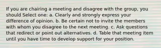 If you are chairing a meeting and disagree with the group, you should Select one: a. Clearly and strongly express your difference of opinion. b. Be certain not to invite the members with whom you disagree to the next meeting. c. Ask questions that redirect or point out alternatives. d. Table that meeting item until you have time to develop support for your position.