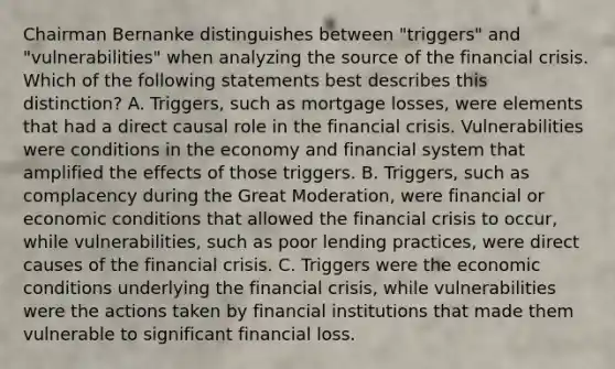 Chairman Bernanke distinguishes between "triggers" and "vulnerabilities" when analyzing the source of the financial crisis. Which of the following statements best describes this distinction? A. Triggers, such as mortgage losses, were elements that had a direct causal role in the financial crisis. Vulnerabilities were conditions in the economy and financial system that amplified the effects of those triggers. B. Triggers, such as complacency during the Great Moderation, were financial or economic conditions that allowed the financial crisis to occur, while vulnerabilities, such as poor lending practices, were direct causes of the financial crisis. C. Triggers were the economic conditions underlying the financial crisis, while vulnerabilities were the actions taken by financial institutions that made them vulnerable to significant financial loss.