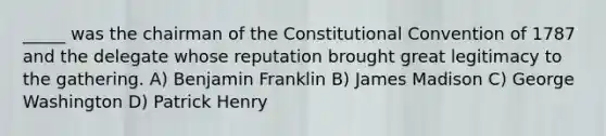 _____ was the chairman of the Constitutional Convention of 1787 and the delegate whose reputation brought great legitimacy to the gathering. A) Benjamin Franklin B) James Madison C) George Washington D) Patrick Henry