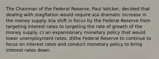 The Chairman of the Federal Reserve, Paul Volcker, decided that dealing with stagflation would require a)a dramatic increase in the money supply. b)a shift in focus by the Federal Reserve from targeting interest rates to targeting the rate of growth of the money supply. c) an expansionary monetary policy that would lower unemployment rates. d)the Federal Reserve to continue to focus on interest rates and conduct monetary policy to bring interest rates down.