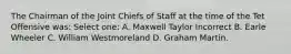 The Chairman of the Joint Chiefs of Staff at the time of the Tet Offensive was: Select one: A. Maxwell Taylor Incorrect B. Earle Wheeler C. William Westmoreland D. Graham Martin.