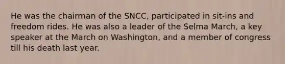 He was the chairman of the SNCC, participated in sit-ins and freedom rides. He was also a leader of the Selma March, a key speaker at the March on Washington, and a member of congress till his death last year.