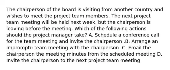 The chairperson of the board is visiting from another country and wishes to meet the project team members. The next project team meeting will be held next week, but the chairperson is leaving before the meeting. Which of the following actions should the project manager take? A. Schedule a conference call for the team meeting and invite the chairperson .B. Arrange an impromptu team meeting with the chairperson. C. Email the chairperson the meeting minutes from the scheduled meeting D. Invite the chairperson to the next project team meeting