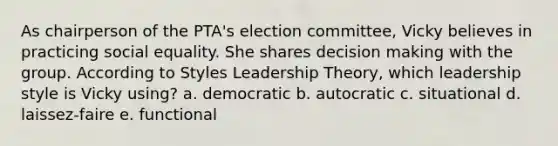 As chairperson of the PTA's election committee, Vicky believes in practicing social equality. She shares decision making with the group. According to Styles Leadership Theory, which leadership style is Vicky using? a. democratic b. autocratic c. situational d. laissez-faire e. functional