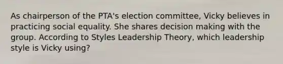 As chairperson of the PTA's election committee, Vicky believes in practicing social equality. She shares decision making with the group. According to Styles Leadership Theory, which leadership style is Vicky using?