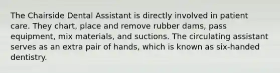 The Chairside Dental Assistant is directly involved in patient care. They chart, place and remove rubber dams, pass equipment, mix materials, and suctions. The circulating assistant serves as an extra pair of hands, which is known as six-handed dentistry.