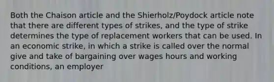 Both the Chaison article and the Shierholz/Poydock article note that there are different types of strikes, and the type of strike determines the type of replacement workers that can be used. In an economic strike, in which a strike is called over the normal give and take of bargaining over wages hours and working conditions, an employer