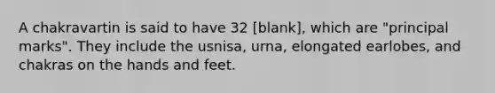 A chakravartin is said to have 32 [blank], which are "principal marks". They include the usnisa, urna, elongated earlobes, and chakras on the hands and feet.