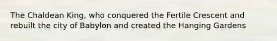 The Chaldean King, who conquered the Fertile Crescent and rebuilt the city of Babylon and created the Hanging Gardens
