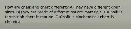 How are chalk and chert different? A)They have different grain sizes. B)They are made of different source materials. C)Chalk is terrestrial; chert is marine. D)Chalk is biochemical; chert is chemical.