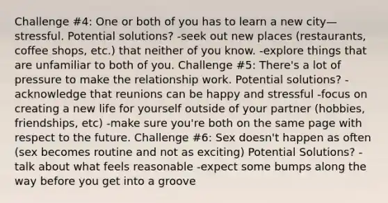 Challenge #4: One or both of you has to learn a new city— stressful. Potential solutions? -seek out new places (restaurants, coffee shops, etc.) that neither of you know. -explore things that are unfamiliar to both of you. Challenge #5: There's a lot of pressure to make the relationship work. Potential solutions? -acknowledge that reunions can be happy and stressful -focus on creating a new life for yourself outside of your partner (hobbies, friendships, etc) -make sure you're both on the same page with respect to the future. Challenge #6: Sex doesn't happen as often (sex becomes routine and not as exciting) Potential Solutions? -talk about what feels reasonable -expect some bumps along the way before you get into a groove