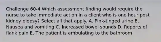 Challenge 60-4 Which assessment finding would require the nurse to take immediate action in a client who is one hour post kidney biopsy? Select all that apply. A. Pink-tinged urine B. Nausea and vomiting C. Increased bowel sounds D. Reports of flank pain E. The patient is ambulating to the bathroom