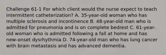 Challenge 61-1 For which client would the nurse expect to teach intermittent catheterization? A. 35-year-old woman who has multiple sclerosis and incontinence B. 48-year-old man who is admitted for pneumonia and is on complete bedrest C. 61-year-old woman who is admitted following a fall at home and has new-onset dysrhythmia D. 74-year-old man who has lung cancer with brain metastasis and has advanced dementia.