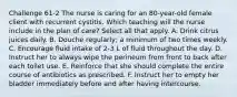 Challenge 61-2 The nurse is caring for an 80-year-old female client with recurrent cystitis. Which teaching will the nurse include in the plan of care? Select all that apply. A. Drink citrus juices daily. B. Douche regularly; a minimum of two times weekly. C. Encourage fluid intake of 2-3 L of fluid throughout the day. D. Instruct her to always wipe the perineum from front to back after each toilet use. E. Reinforce that she should complete the entire course of antibiotics as prescribed. F. Instruct her to empty her bladder immediately before and after having intercourse.