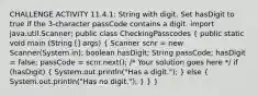 CHALLENGE ACTIVITY 11.4.1: String with digit. Set hasDigit to true if the 3-character passCode contains a digit. import java.util.Scanner; public class CheckingPasscodes ( public static void main (String [] args) { Scanner scnr = new Scanner(System.in); boolean hasDigit; String passCode; hasDigit = false; passCode = scnr.next(); /* Your solution goes here */ if (hasDigit) { System.out.println("Has a digit."); ) else ( System.out.println("Has no digit."); ) } }