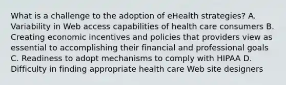 What is a challenge to the adoption of eHealth strategies? A. Variability in Web access capabilities of health care consumers B. Creating economic incentives and policies that providers view as essential to accomplishing their financial and professional goals C. Readiness to adopt mechanisms to comply with HIPAA D. Difficulty in finding appropriate health care Web site designers