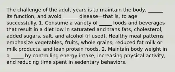 The challenge of the adult years is to maintain the body, ______ its function, and avoid ______ disease—that is, to age successfully. 1. Consume a variety of _____ foods and beverages that result in a diet low in saturated and trans fats, cholesterol, added sugars, salt, and alcohol (if used). Healthy meal patterns emphasize vegetables, fruits, whole grains, reduced fat milk or milk products, and lean protein foods. 2. Maintain body weight in a _____ by controlling energy intake, increasing physical activity, and reducing time spent in sedentary behaviors.