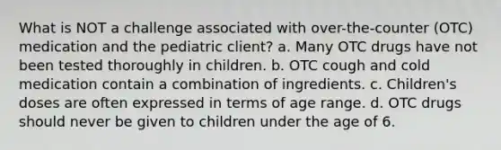 What is NOT a challenge associated with over-the-counter (OTC) medication and the pediatric client? a. Many OTC drugs have not been tested thoroughly in children. b. OTC cough and cold medication contain a combination of ingredients. c. Children's doses are often expressed in terms of age range. d. OTC drugs should never be given to children under the age of 6.