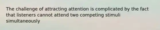 The challenge of attracting attention is complicated by the fact that listeners cannot attend two competing stimuli simultaneously