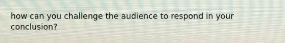 how can you challenge the audience to respond in your conclusion?