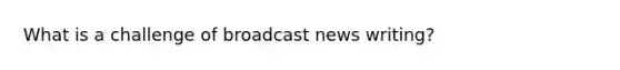 What is a challenge of broadcast news writing?