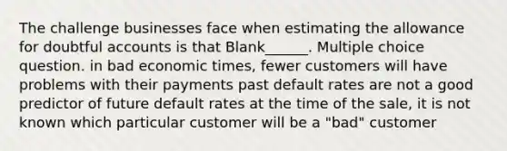 The challenge businesses face when estimating the allowance for doubtful accounts is that Blank______. Multiple choice question. in bad economic times, fewer customers will have problems with their payments past default rates are not a good predictor of future default rates at the time of the sale, it is not known which particular customer will be a "bad" customer