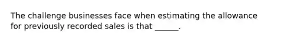 The challenge businesses face when estimating the allowance for previously recorded sales is that ______.