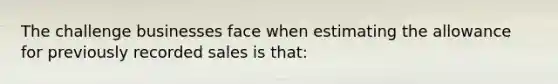 The challenge businesses face when estimating the allowance for previously recorded sales is that: