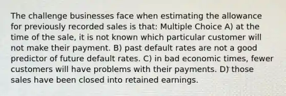 The challenge businesses face when estimating the allowance for previously recorded sales is that: Multiple Choice A) at the time of the sale, it is not known which particular customer will not make their payment. B) past default rates are not a good predictor of future default rates. C) in bad economic times, fewer customers will have problems with their payments. D) those sales have been closed into retained earnings.