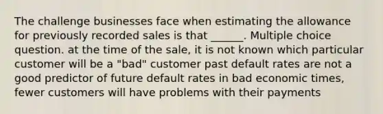 The challenge businesses face when estimating the allowance for previously recorded sales is that ______. Multiple choice question. at the time of the sale, it is not known which particular customer will be a "bad" customer past default rates are not a good predictor of future default rates in bad economic times, fewer customers will have problems with their payments