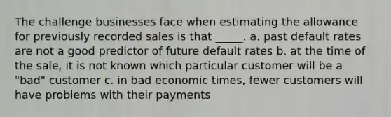 The challenge businesses face when estimating the allowance for previously recorded sales is that _____. a. past default rates are not a good predictor of future default rates b. at the time of the sale, it is not known which particular customer will be a "bad" customer c. in bad economic times, fewer customers will have problems with their payments