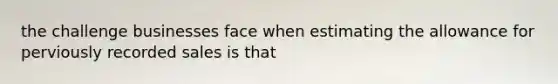 the challenge businesses face when estimating the allowance for perviously recorded sales is that