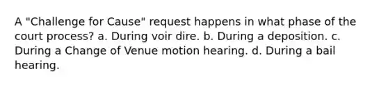 A "Challenge for Cause" request happens in what phase of the court process? a. During voir dire. b. During a deposition. c. During a Change of Venue motion hearing. d. During a bail hearing.