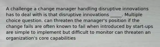 A challenge a change manager handling disruptive innovations has to deal with is that disruptive innovations _____. Multiple choice question. can threaten the manager's position if the change fails are often known to fail when introduced by start-ups are simple to implement but difficult to monitor can threaten an organization's core capabilities